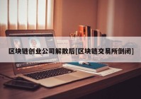 区块链创业公司解散后[区块链交易所倒闭]